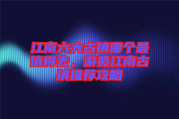 江南六大古鎮(zhèn)哪個(gè)最值得去，游覽江南古鎮(zhèn)推薦攻略