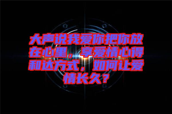 大聲說我愛你把你放在心里，享愛情心得和達(dá)方式，如何讓愛情長久？