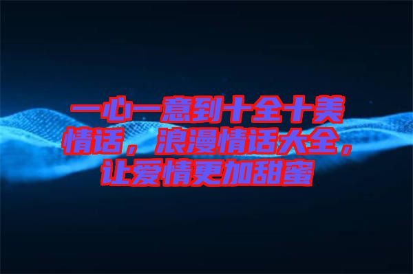 一心一意到十全十美情話，浪漫情話大全，讓愛情更加甜蜜