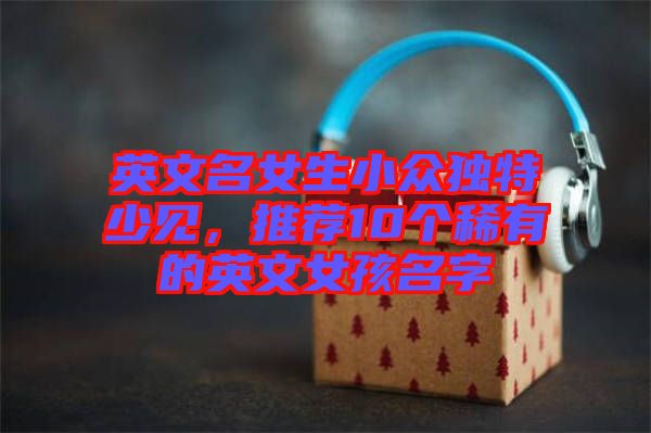 英文名女生小眾獨特少見，推薦10個稀有的英文女孩名字