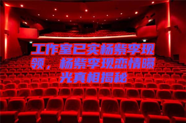 工作室已實(shí)楊紫李現(xiàn)領(lǐng)，楊紫李現(xiàn)戀情曝光真相揭秘