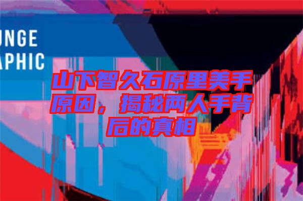 山下智久石原里美手原因，揭秘兩人手背后的真相