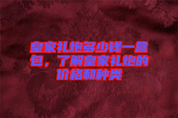 皇家禮炮多少錢一盒包，了解皇家禮炮的價格和種類
