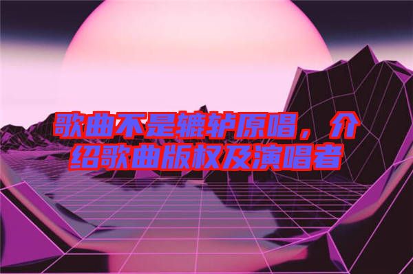歌曲不是轆轤原唱，介紹歌曲版權(quán)及演唱者