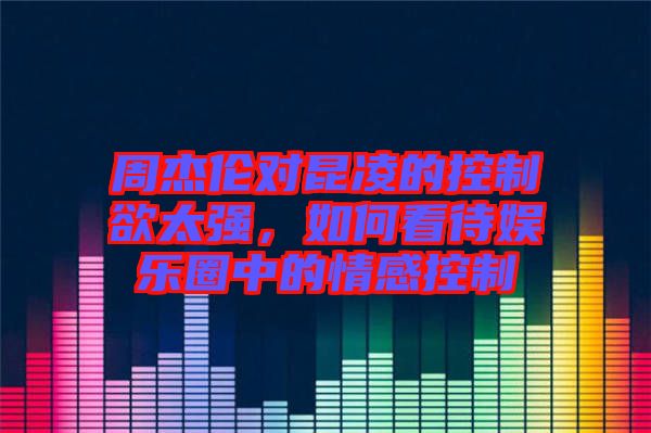 周杰倫對(duì)昆凌的控制欲太強(qiáng)，如何看待娛樂圈中的情感控制