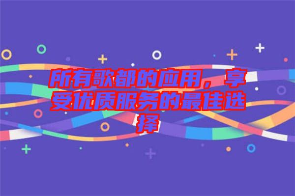 所有歌都的應(yīng)用，享受優(yōu)質(zhì)服務(wù)的最佳選擇