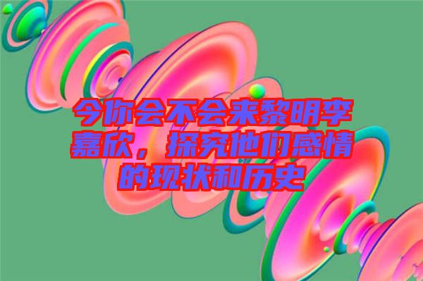今你會不會來黎明李嘉欣，探究他們感情的現(xiàn)狀和歷史