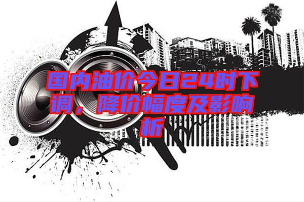 國內油價今日24時下調，降價幅度及影響析
