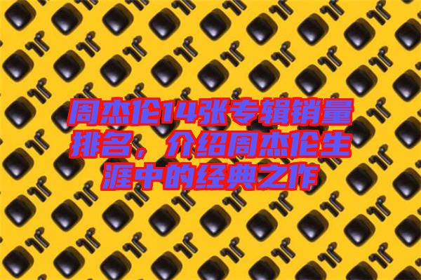 周杰倫14張專輯銷量排名，介紹周杰倫生涯中的經(jīng)典之作