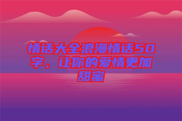 情話大全浪漫情話50字，讓你的愛情更加甜蜜