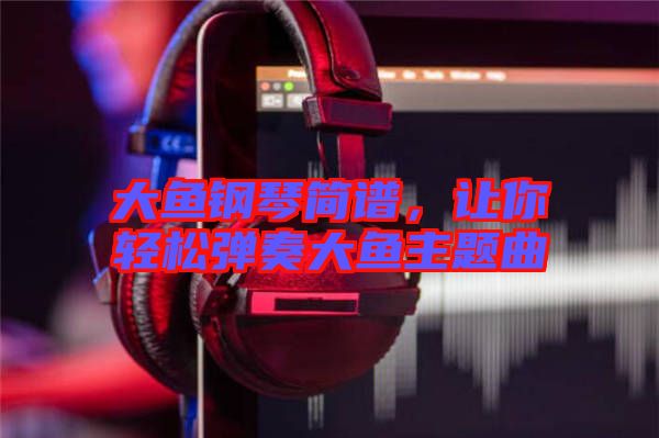 大魚鋼琴簡譜，讓你輕松彈奏大魚主題曲