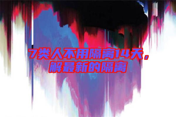7類人不用隔離14天，解最新的隔離