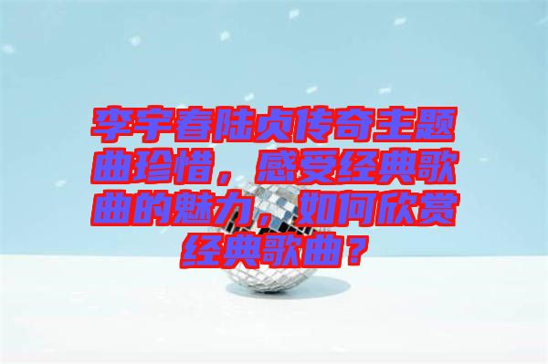 李宇春陸貞傳奇主題曲珍惜，感受經(jīng)典歌曲的魅力，如何欣賞經(jīng)典歌曲？