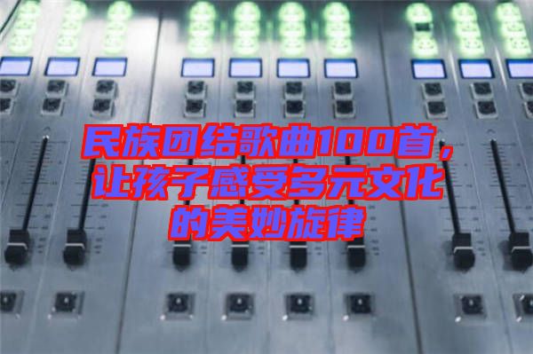 民族團(tuán)結(jié)歌曲100首，讓孩子感受多元文化的美妙旋律