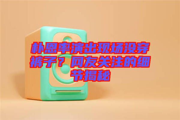 樸恩率演出現(xiàn)場沒穿褲子？網(wǎng)友關(guān)注的細(xì)節(jié)揭秘