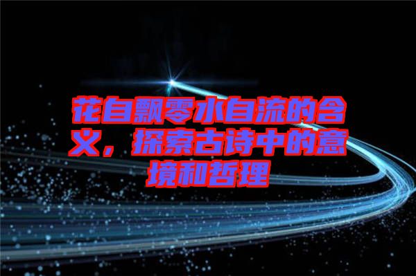 花自飄零水自流的含義，探索古詩中的意境和哲理