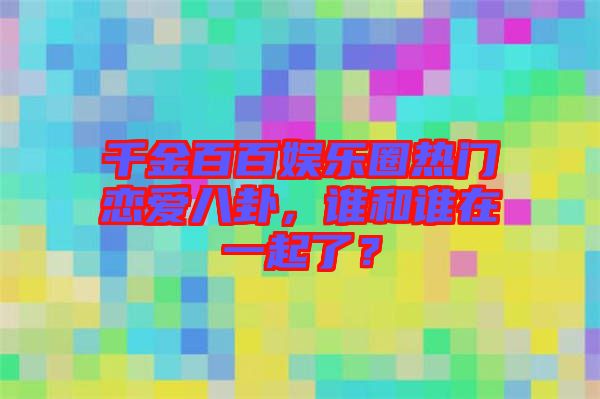 千金百百娛樂圈熱門戀愛八卦，誰和誰在一起了？