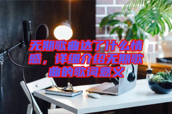 無期歌曲達了什么情感，詳細介紹無期歌曲的歌詞意義