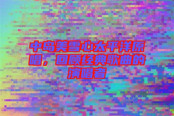 中島美雪心太平洋原唱，回顧經(jīng)典歌曲的演唱者