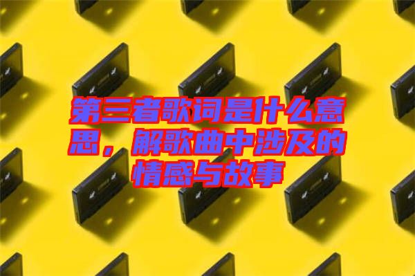 第三者歌詞是什么意思，解歌曲中涉及的情感與故事