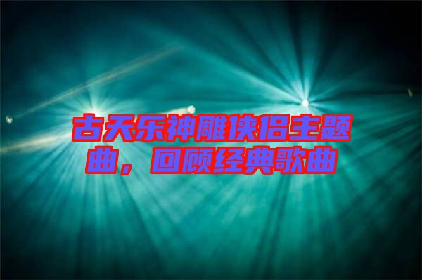古天樂神雕俠侶主題曲，回顧經(jīng)典歌曲