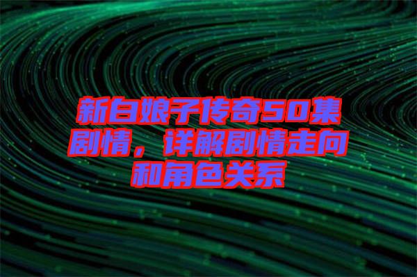 新白娘子傳奇50集劇情，詳解劇情走向和角色關(guān)系