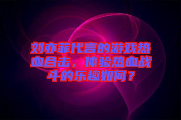 劉亦菲代言的游戲熱血合擊，體驗熱血戰(zhàn)斗的樂趣如何？