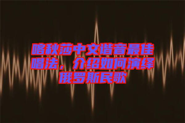 喀秋莎中文諧音最佳唱法，介紹如何演繹俄羅斯民歌