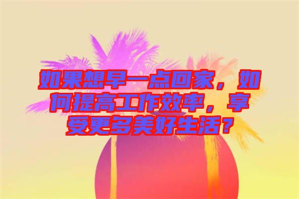 如果想早一點回家，如何提高工作效率，享受更多美好生活？