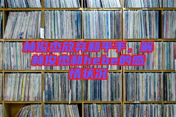 林俊杰放棄和平手，解林俊杰和hebe的感情狀況