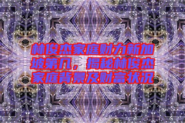 林俊杰家庭財(cái)力新加坡第幾，揭秘林俊杰家庭背景及財(cái)富狀況