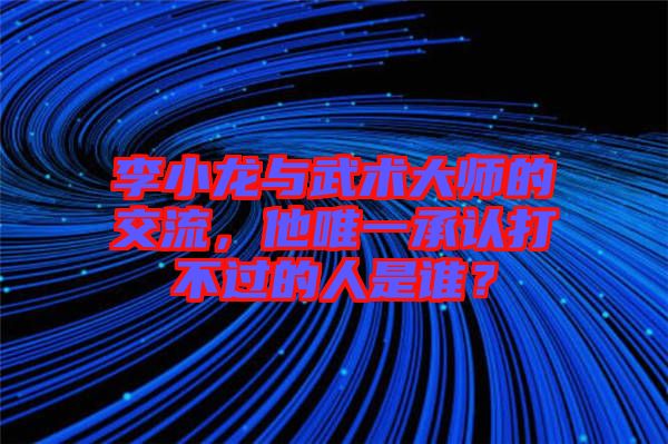 李小龍與武術大師的交流，他唯一承認打不過的人是誰？