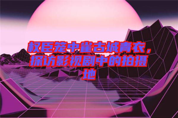 權(quán)臣籠中雀古城青衣，探訪影視劇中的拍攝地