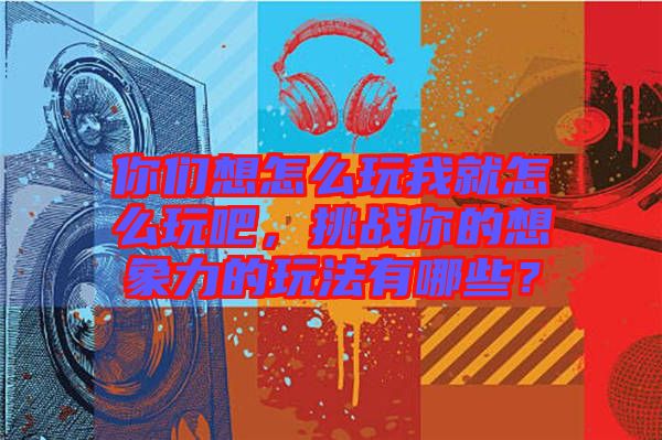 你們想怎么玩我就怎么玩吧，挑戰(zhàn)你的想象力的玩法有哪些？