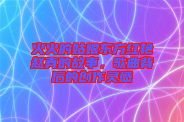 火火的姑娘東方紅艷趙真的故事，歌曲背后的創(chuàng)作靈感