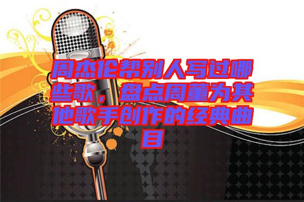 周杰倫幫別人寫過哪些歌，盤點周董為其他歌手創(chuàng)作的經(jīng)典曲目