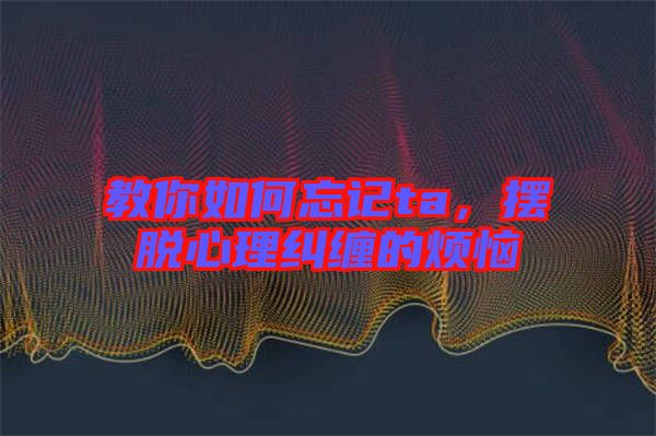 教你如何忘記ta，擺脫心理糾纏的煩惱