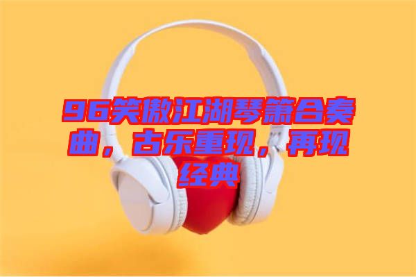 96笑傲江湖琴簫合奏曲，古樂(lè)重現(xiàn)，再現(xiàn)經(jīng)典