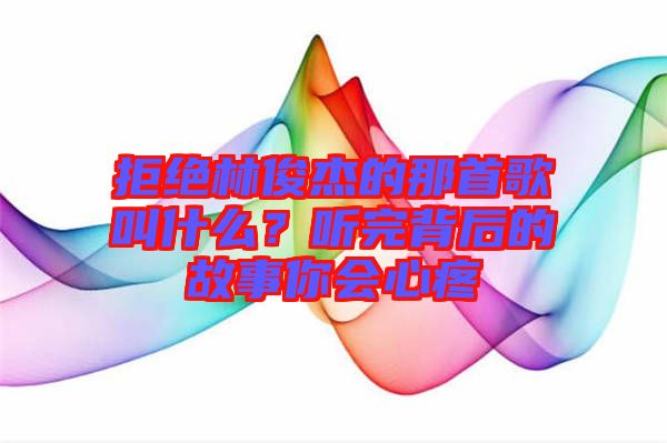 拒絕林俊杰的那首歌叫什么？聽完背后的故事你會心疼