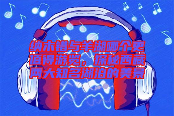 納木錯與羊湖哪個更值得游覽，探秘西藏兩大知名湖泊的美景