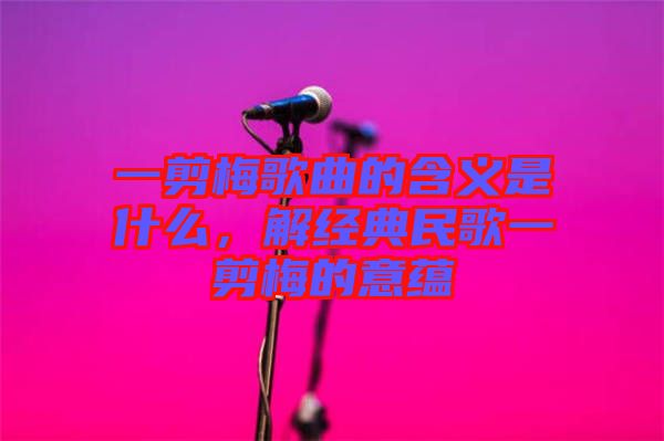 一剪梅歌曲的含義是什么，解經(jīng)典民歌一剪梅的意蘊(yùn)
