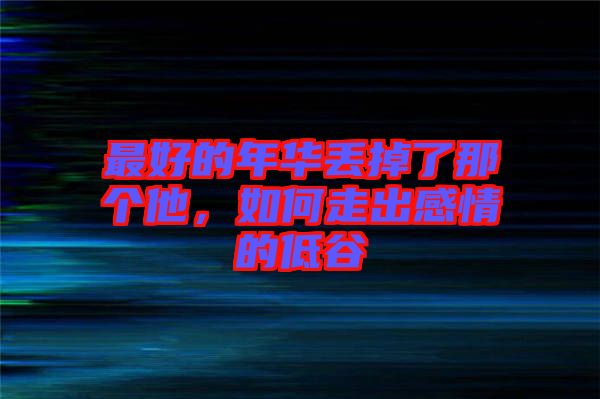 最好的年華丟掉了那個他，如何走出感情的低谷