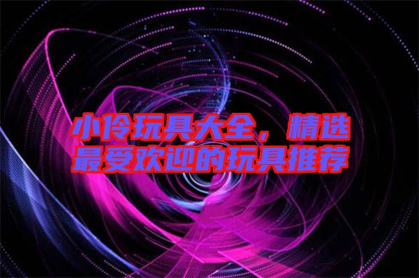 小伶玩具大全，精選最受歡迎的玩具推薦