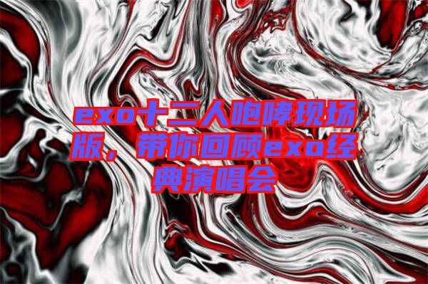 exo十二人咆哮現(xiàn)場版，帶你回顧exo經(jīng)典演唱會