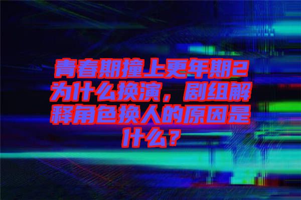 青春期撞上更年期2為什么換演，劇組解釋角色換人的原因是什么？