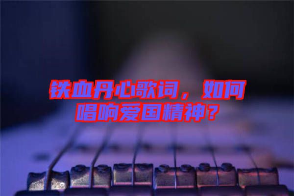 鐵血丹心歌詞，如何唱響愛國精神？