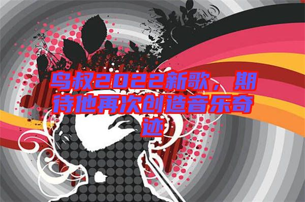 鳥(niǎo)叔2022新歌，期待他再次創(chuàng)造音樂(lè)奇跡