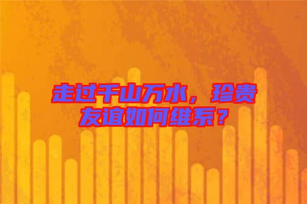 走過千山萬水，珍貴友誼如何維系？