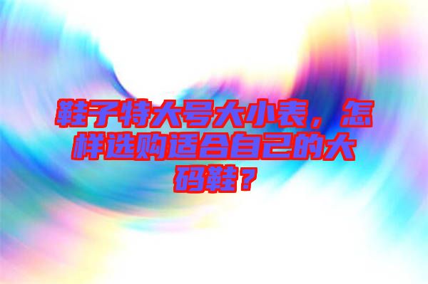 鞋子特大號大小表，怎樣選購適合自己的大碼鞋？