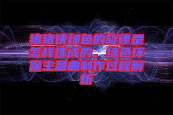 豬豬俠綠色的旋律是怎樣煉成的，綠色環(huán)保主題曲制作過程解析